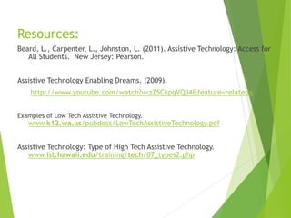 Resources: 
Beard, L., Carpenter, L., Johnston, L. (2011). Assistive Technology: Access for 
All Students. New Jersey: Pearson. 
Assistive Technology Enabling Dreams. (2009). 
http://www.youtube.com/watch?v=zZ5CkpgVQJ4&feature=relatedg 
Examples of Low Tech Assistive Technology. 
www.k12.wa.us/pubdocs/LowTechAssistiveTechnology.pdf 
Assistive Technology: Type of High Tech Assistive Technology. 
www.ist.hawaii.edu/training/tech/07_types2.php 
