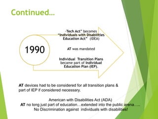 Continued… 
“Tech Act” becomes 
“Individuals with Disabilities 
Education Act” (IDEA) 
AT was mandated 
Individual Transition Plans 
became part of Individual 
Education Plan (IEP). 
1990 
AT devices had to be considered for all transition plans & 
part of IEP if considered necessary. 
American with Disabilities Act (ADA) 
AT no long just part of education…extended into the public arena….. 
No Discrimination against individuals with disabilities! 
 