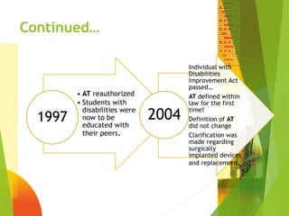 Continued… 
• AT reauthorized 
• Students with 
disabilities were 
now to be 
educated with 
their peers. 
1997 
Individual with 
Disabilities 
Improvement Act 
passed… 
AT defined within 
law for the first 
time! 
Definition of AT 
did not change 
Clarification was 
made regarding 
surgically 
implanted devices 
and replacement. 
2004 
 