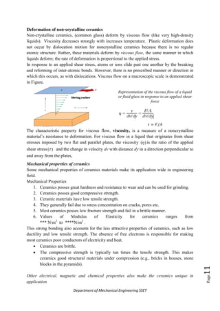 Department of Mechanical Engineering SSET
Page11
Deformation of non-crystalline ceramics
Non-crystalline ceramics, (common glass) deform by viscous flow (like very high-density
liquids). Viscosity decreases strongly with increases temperature. Plastic deformation does
not occur by dislocation motion for noncrystalline ceramics because there is no regular
atomic structure. Rather, these materials deform by viscous flow, the same manner in which
liquids deform; the rate of deformation is proportional to the applied stress.
In response to an applied shear stress, atoms or ions slide past one another by the breaking
and reforming of inter-atomic bonds. However, there is no prescribed manner or direction in
which this occurs, as with dislocations. Viscous flow on a macroscopic scale is demonstrated
in Figure.
Representation of the viscous flow of a liquid
or fluid glass in response to an applied shear
force
The characteristic property for viscous flow, viscosity, is a measure of a noncrystalline
material‟s resistance to deformation. For viscous flow in a liquid that originates from shear
stresses imposed by two flat and parallel plates, the viscosity )( is the ratio of the applied
shear stress )( and the change in velocity dv with distance dy in a direction perpendicular to
and away from the plates,
Mechanical properties of ceramics
Some mechanical properties of ceramics materials make its application wide in engineering
field.
Mechanical Properties
1. Ceramics posses great hardness and resistance to wear and can be used for grinding.
2. Ceramics posses good compressive strength.
3. Ceramic materials have low tensile strength.
4. They generally fail due to stress concentration on cracks, pores etc.
5. Most ceramics posses low fracture strength and fail in a brittle manner.
6. Values of Modulus of Elasticity for ceramics ranges from
*** N/m2
to ****N/m2
.
This strong bonding also accounts for the less attractive properties of ceramics, such as low
ductility and low tensile strength. The absence of free electrons is responsible for making
most ceramics poor conductors of electricity and heat.
 Ceramics are brittle.
 The compressive strength is typically ten times the tensile strength. This makes
ceramics good structural materials under compression (e.g., bricks in houses, stone
blocks in the pyramids).
Other electrical, magnetic and chemical properties also make the ceramics unique in
application
 