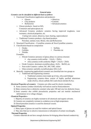 Department of Mechanical Engineering SSET
Page16
General notes
Ceramics can be classified on different basis as follows
1. Functional Classification (application and products):
• Glasses
• Clay products
• Refractories
• Abrasives
• Cements
• Advanced ceramics
o Glasses products: based on SiO2
Containers and optical glasses etc
o Advanced Ceramics products: ceramics having improved toughness, wear
resistance, electrical properties, etc.
Cutting tool, sensor, abrasives, laser, bearing, superconductor
o Traditional Ceramics products: clay-based products
Porcelain, sanitary ware, Bricks, tiles and Refractories
2. Structural Classification: - Crystalline ceramics & Non-Crystalline ceramics.
3. Classification based on composition
• Oxides
• Carbides
• Nitrides
• Sulfides
• Fluorides etc
Examples
o Silicate Ceramics: presence of glassy phase in a porous structure
 clay ceramics (with mullite – 3Al2O3 + 2SiO2)
 silica ceramics (with cordierite 2MgO + 2Al2O3+. 2SiO)
o Oxide Ceramics: dominant crystalline phase, Al2O3, BaTiO3 etc
o Non-oxide Ceramics: carbon, SiC, BN, TiB2, sialon
o Glass-ceramics: partially crystallised glass SiO2-Li2O
4. Basically (engineering applications) ceramics are classified into two groups as
o Traditional and Engineering ceramics
i. Traditional ceramics most made up of clay, silica and feldspar
ii. Engineering ceramics–these consist of highly purified aluminium
oxide (Al2O3), silicon carbide (SiC) and silicon nitiride (Si3N4)
Electrical Properties of ceramics: Ceramics are often used for electric insulation.
1. Some ceramics conduct electrically well and are used as Semiconductors
2. Many ceramics have a dielectric constant value upto 100 and very low dielectric losses.
3. Some ceramics also exhibit piezoelectric properties and can transfer mechanical
deformations in to voltage changes.
Chemical Properties:-
1. Majority of ceramics are highly resistant to all chemicals and organic solvents.
2. Ceramics are completely resistant to oxidation even at high temperature.
3. Glazed porcelain ceramics is used for chemical vessels.
Optical Properties
1. Many types of glasses are used for windows and optical lenses.
2. They also find use in selective transmission or absorption of certain wavelengths.
Thermal Properties
Ceramic materials do not have enough electrons for bringing about thermal conductivity.
 