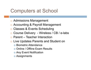 Computers at School
 Admissions Management
 Accounting & Payroll Management
 Classes & Events Scheduling
 Course Delivery - Wireless / CB / e-labs
 Parent – Teacher Interaction
 Live Updates Parents and Student on
 Biometric Attendance
 Online / Offline Exam Results
 Any Event Notification
 Assignments
 
