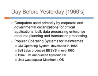 Day Before Yesterday [1960’s]
 Computers used primarily by corporate and
governmental organizations for critical
applications, bulk data processing enterprise
resource planning and transaction processing.
 Popular Operating Systems for Mainframes
 GM Operating System, developed in 1955
 Bell Labs produced BESYS in mid-1960
 1964 IBM announced System/360
 Unix was popular Mainframe OS
 