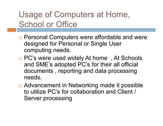 Usage of Computers at Home,
School or Office
 Personal Computers were affordable and were
designed for Personal or Single User
computing needs.
 PC’s were used widely At home , At Schools
and SME’s adopted PC’s for their all official
documents , reporting and data processing
needs.
 Advancement in Networking made it possible
to utilize PC’s for collaboration and Client /
Server processing
 