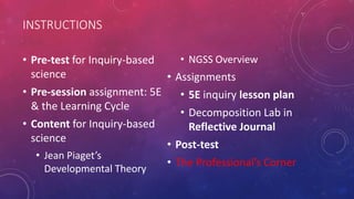 INSTRUCTIONS
• Pre-test for Inquiry-based
science
• Pre-session assignment: 5E
& the Learning Cycle
• Content for Inquiry-based
science
• Jean Piaget’s
Developmental Theory
• NGSS Overview
• Assignments
• 5E inquiry lesson plan
• Decomposition Lab in
Reflective Journal
• Post-test
• The Professional’s Corner
 