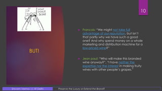 BUT!
 Francois: “We might not take full
advantage of our reputation, but isn’t
that partly why we have such a good
one? And why spend money on a whole
marketing and distribution machine for a
low-priced wine?”
 Jean paul: “Who will make this branded
wine anyway?”, “I have neither the
expertise nor the interest in making fruity
wines with other people’s grapes.”
10
Preserve the Luxury or Extend the Brand?Shivam Verma || IIT Delhi
 
