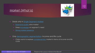 Market (What is)
 Deals only in Single Segment Market
 Expensive quality wine market
 Deep knowledge on segment’s need
 Strong market presence
 Only demographic segmentation- income and life cycle
 Claire wants to explore complementary market in terms of income and life
cycle
12
Preserve the Luxury or Extend the Brand?Shivam Verma || IIT Delhi
 