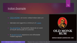 Indian Example
 OLD MONK- an iconic vatted Indian dark rum
 blended and aged for a minimum of 7 years
 No advertising, its popularity depends on word
of mouth and loyalty of customers
 Is served to both expensive and affordable
market segments
16
Preserve the Luxury or Extend the Brand?Shivam Verma || IIT Delhi
 