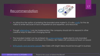 Recommendation
 As attractive the option of entering the branded wine market is, it is also costly for the de
vallois to enter because of lack of experience and expertise, and resources.
 Though alternative 2 can be implemented, the company should aim to expand in other
creative ways to deal with changing trends
 The branded market can be entered via a new company dedicated to only branded
wine which can later be overtaken by Château de Vallois with professional team on board
 Enthusiastic and dynamic people like Claire with bright ideas should be brought in business
17
Preserve the Luxury or Extend the Brand?Shivam Verma || IIT Delhi
 