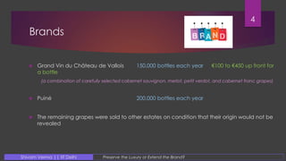 Brands
4
Preserve the Luxury or Extend the Brand?Shivam Verma || IIT Delhi
 Grand Vin du Château de Vallois 150,000 bottles each year €100 to €450 up front for
a bottle
(a combination of carefully selected cabernet sauvignon, merlot, petit verdot, and cabernet franc grapes)
 Puiné 200,000 bottles each year
 The remaining grapes were sold to other estates on condition that their origin would not be
revealed
 
