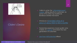Claire’s Desire
 Vallois to enter the “affordable luxury”
market, selling directly to customers, as
some of the other top traditional
Bordeaux estates had done
 Introduce a branded wine at a
price of about €20 to €25 a bottle
 Feared less-expensive, lower-quality wine
makers, to capture and retain the next
generation of customers
 Less than half potential utilized
7
Preserve the Luxury or Extend the Brand?Shivam Verma || IIT Delhi
 
