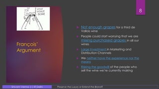 François’
Argument
 Not enough grapes for a third de
Vallois wine
 People could start worrying that we are
mixing purchased grapes in all our
wines
 Large Investment in Marketing and
Distribution Channels
 We neither have the experience nor the
means
 Risking the goodwill of the people who
sell the wine we’re currently making
8
Preserve the Luxury or Extend the Brand?Shivam Verma || IIT Delhi
 