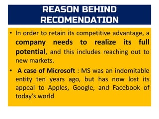 REASON BEHIND
RECOMENDATION
• In order to retain its competitive advantage, a
company needs to realize its full
potential, and this includes reaching out to
new markets.
• A case of Microsoft : MS was an indomitable
entity ten years ago, but has now lost its
appeal to Apples, Google, and Facebook of
today’s world
 