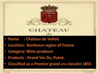 • Name : Chateau de Vallois
• Location: Bordeaux region of France
• Category: Wine producer
• Products : Grand Vin Du, Puiné.
• Classified as a Premier grand cru classéin 1855
 