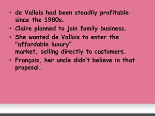 • de Vallois had been steadily profitable
since the 1980s.
• Claire planned to join family business.
• She wanted de Vallois to enter the
"affordable luxury“
market, selling directly to customers.
• François, her uncle didn’t believe in that
proposal.
 