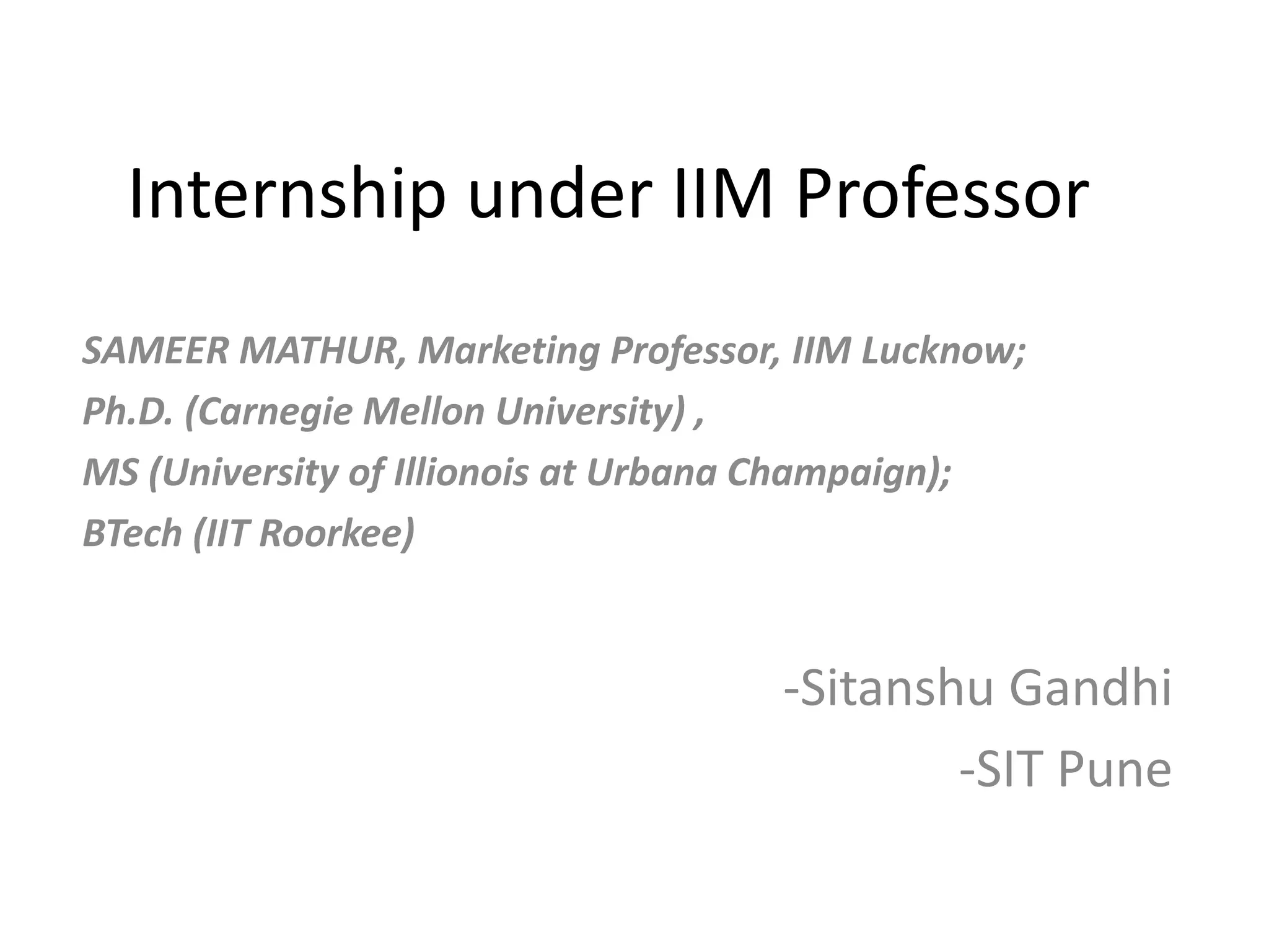 Internship under IIM Professor
SAMEER MATHUR, Marketing Professor, IIM Lucknow;
Ph.D. (Carnegie Mellon University) ,
MS (University of Illionois at Urbana Champaign);
BTech (IIT Roorkee)
-Sitanshu Gandhi
-SIT Pune
 