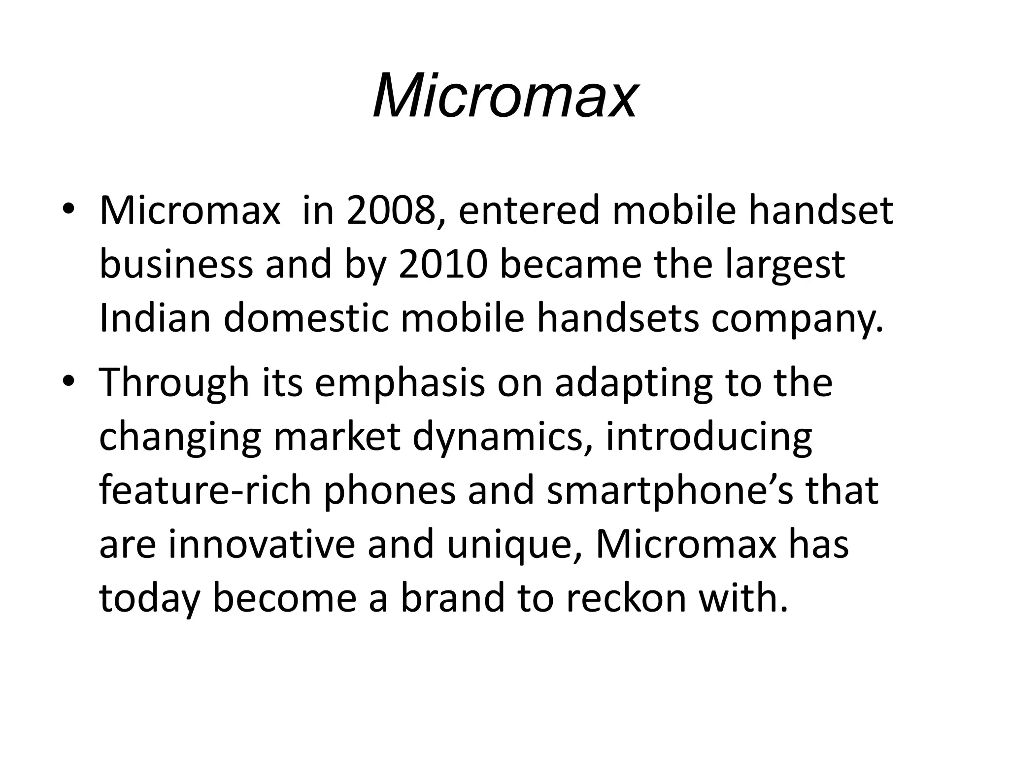 Micromax
• Micromax in 2008, entered mobile handset
business and by 2010 became the largest
Indian domestic mobile handsets company.
• Through its emphasis on adapting to the
changing market dynamics, introducing
feature-rich phones and smartphone’s that
are innovative and unique, Micromax has
today become a brand to reckon with.
 