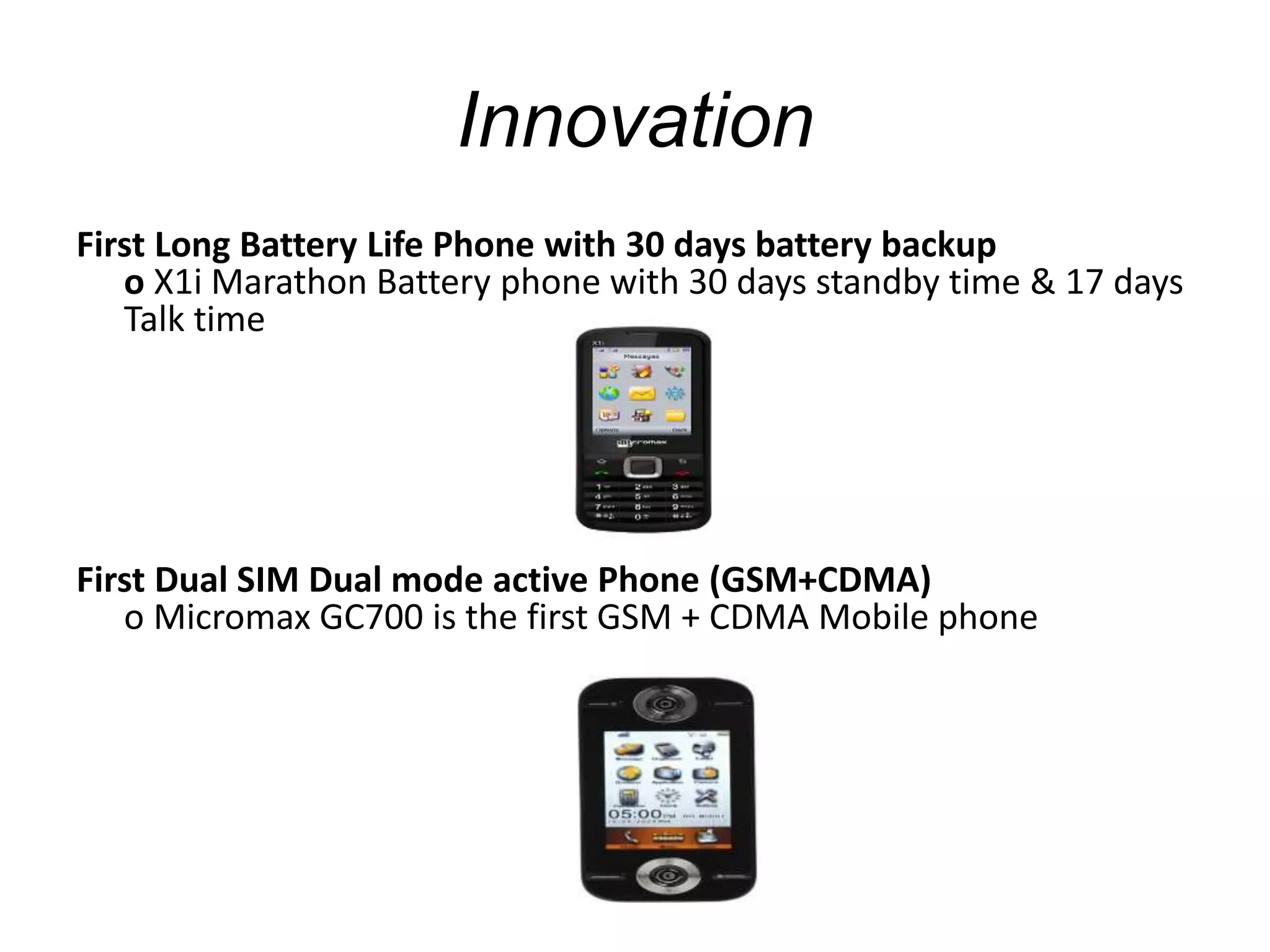 Innovation
First Long Battery Life Phone with 30 days battery backup
o X1i Marathon Battery phone with 30 days standby time & 17 days
Talk time
First Dual SIM Dual mode active Phone (GSM+CDMA)
o Micromax GC700 is the first GSM + CDMA Mobile phone
 