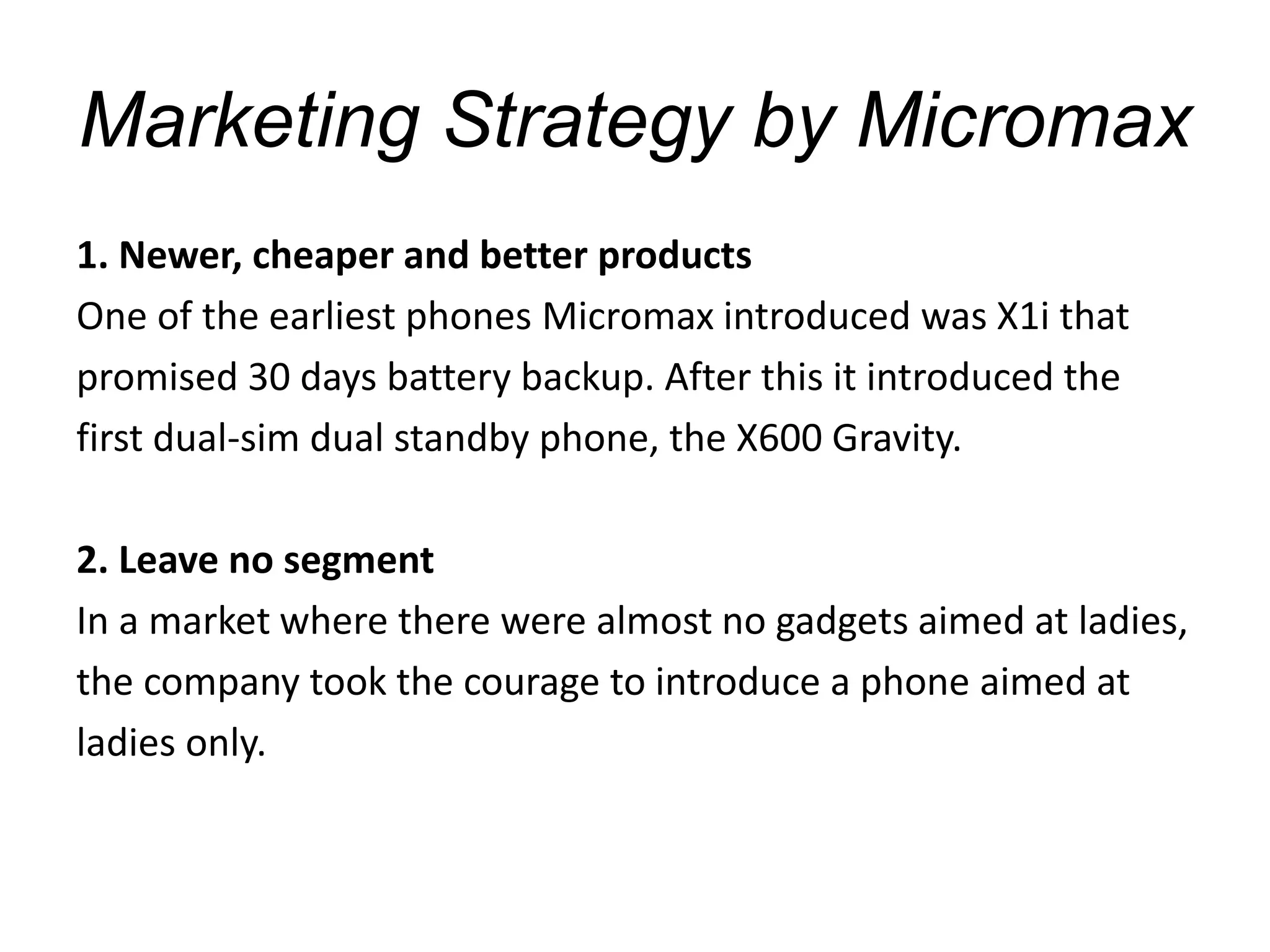 Marketing Strategy by Micromax
1. Newer, cheaper and better products
One of the earliest phones Micromax introduced was X1i that
promised 30 days battery backup. After this it introduced the
first dual-sim dual standby phone, the X600 Gravity.
2. Leave no segment
In a market where there were almost no gadgets aimed at ladies,
the company took the courage to introduce a phone aimed at
ladies only.
 