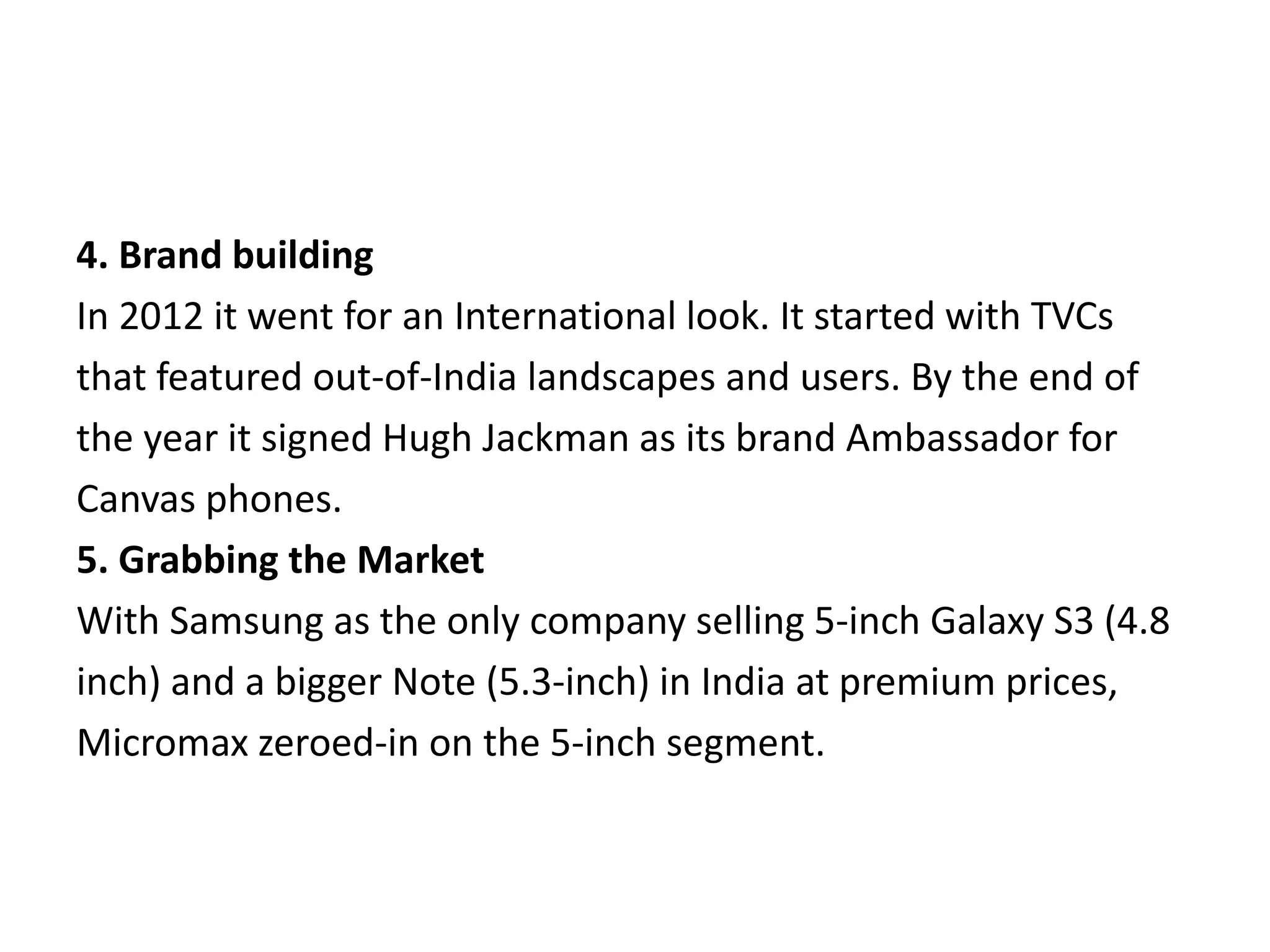 4. Brand building
In 2012 it went for an International look. It started with TVCs
that featured out-of-India landscapes and users. By the end of
the year it signed Hugh Jackman as its brand Ambassador for
Canvas phones.
5. Grabbing the Market
With Samsung as the only company selling 5-inch Galaxy S3 (4.8
inch) and a bigger Note (5.3-inch) in India at premium prices,
Micromax zeroed-in on the 5-inch segment.
 