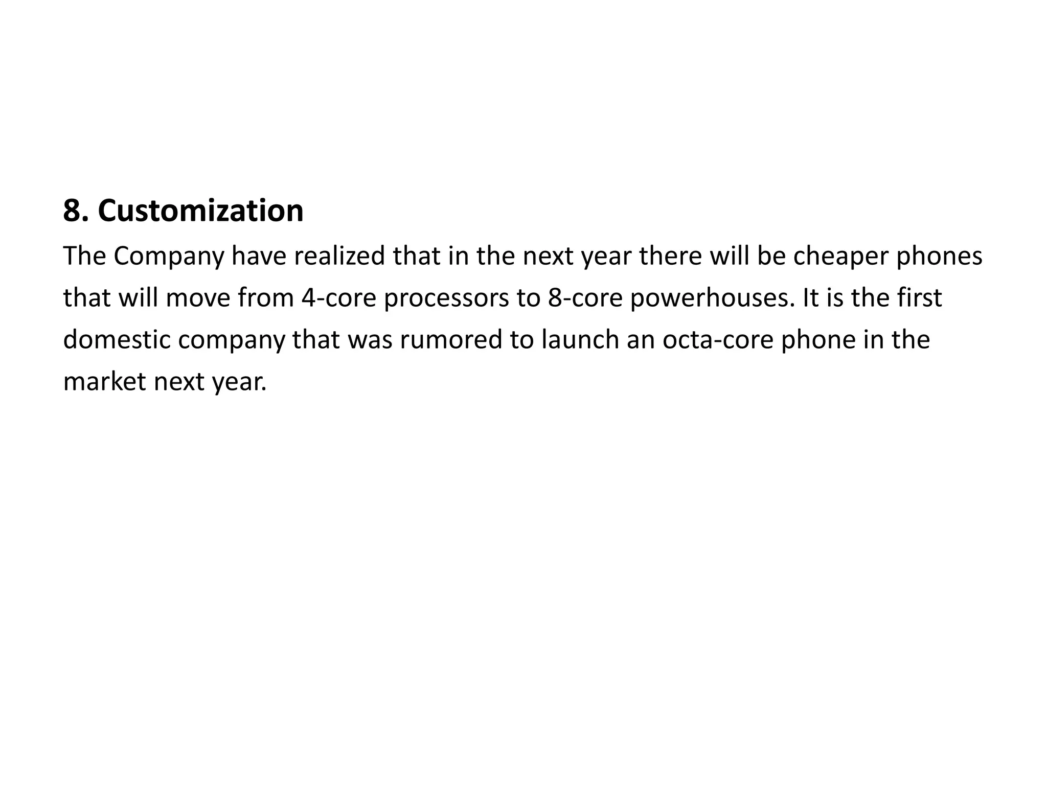 8. Customization
The Company have realized that in the next year there will be cheaper phones
that will move from 4-core processors to 8-core powerhouses. It is the first
domestic company that was rumored to launch an octa-core phone in the
market next year.
 
