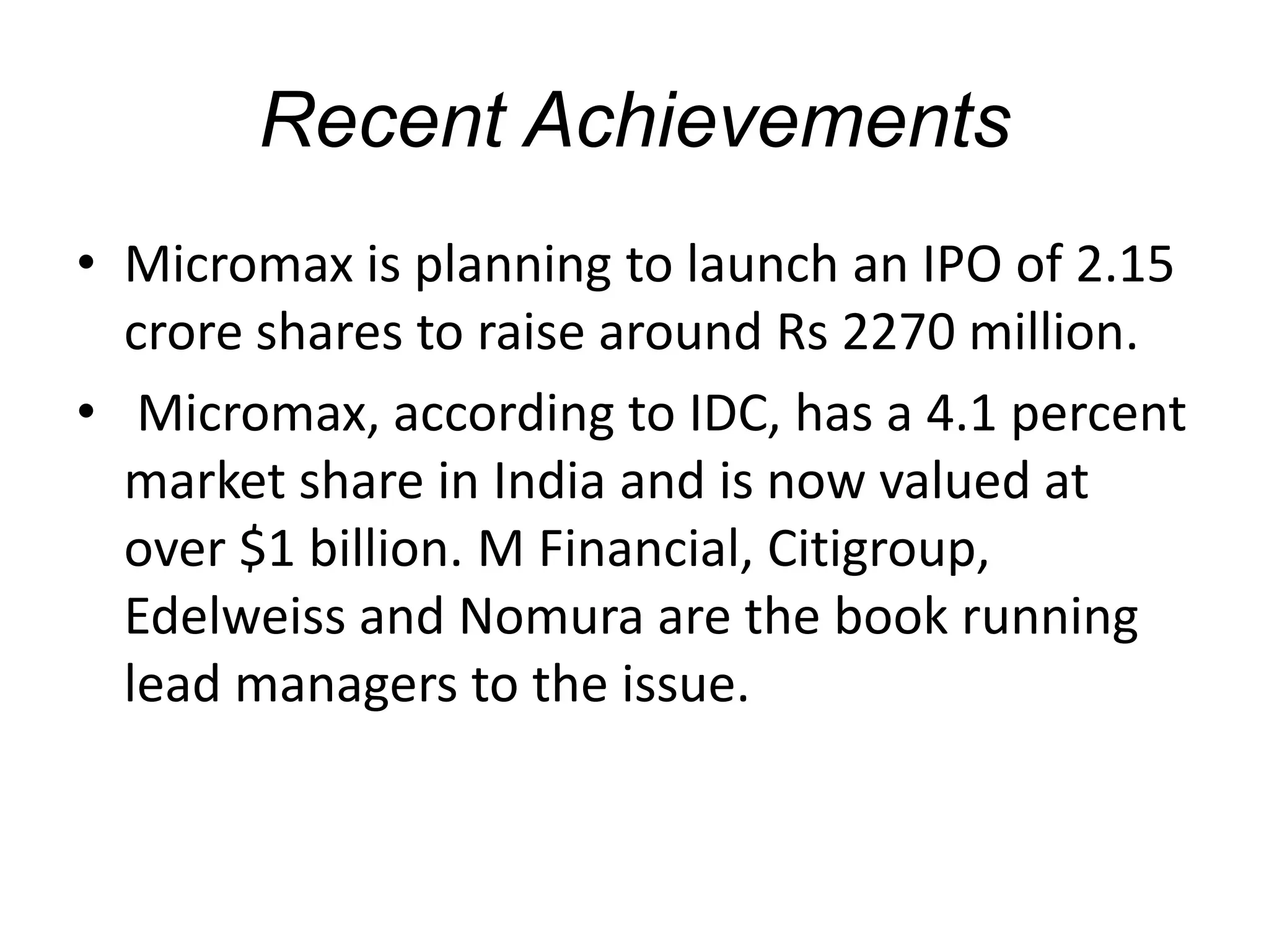 Recent Achievements
• Micromax is planning to launch an IPO of 2.15
crore shares to raise around Rs 2270 million.
• Micromax, according to IDC, has a 4.1 percent
market share in India and is now valued at
over $1 billion. M Financial, Citigroup,
Edelweiss and Nomura are the book running
lead managers to the issue.
 