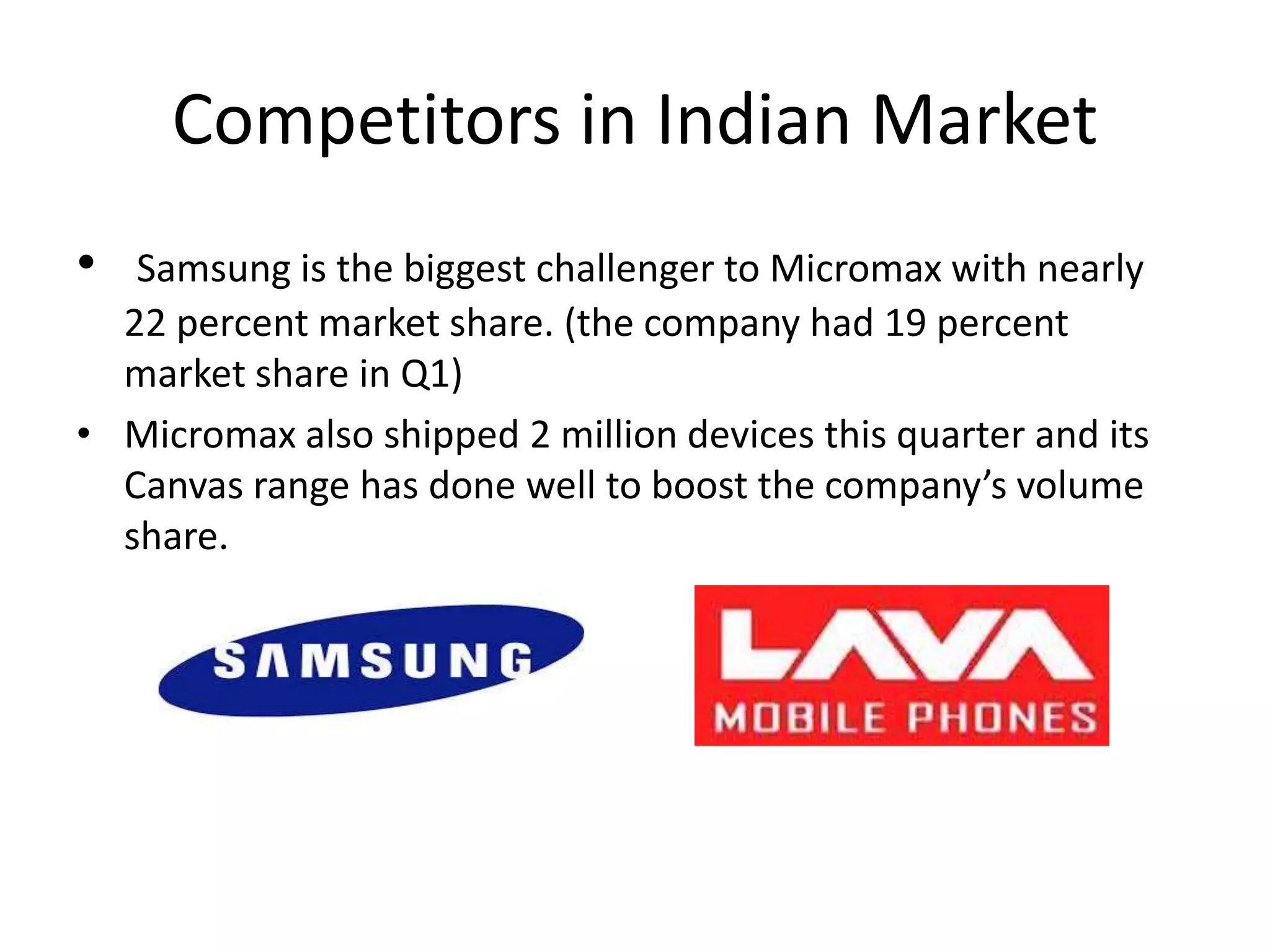 Competitors in Indian Market
• Samsung is the biggest challenger to Micromax with nearly
22 percent market share. (the company had 19 percent
market share in Q1)
• Micromax also shipped 2 million devices this quarter and its
Canvas range has done well to boost the company’s volume
share.
 