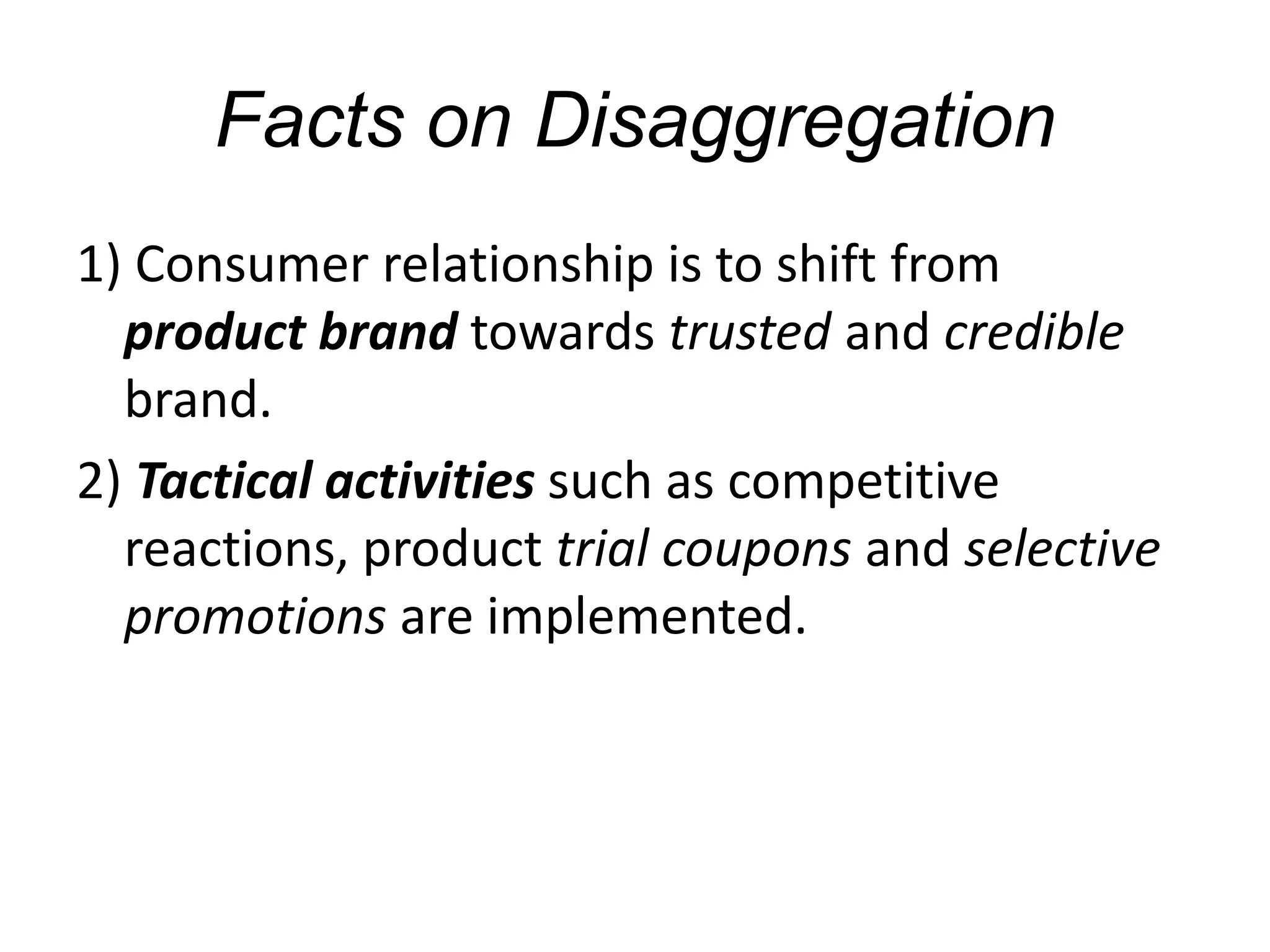 Facts on Disaggregation
1) Consumer relationship is to shift from
product brand towards trusted and credible
brand.
2) Tactical activities such as competitive
reactions, product trial coupons and selective
promotions are implemented.
 