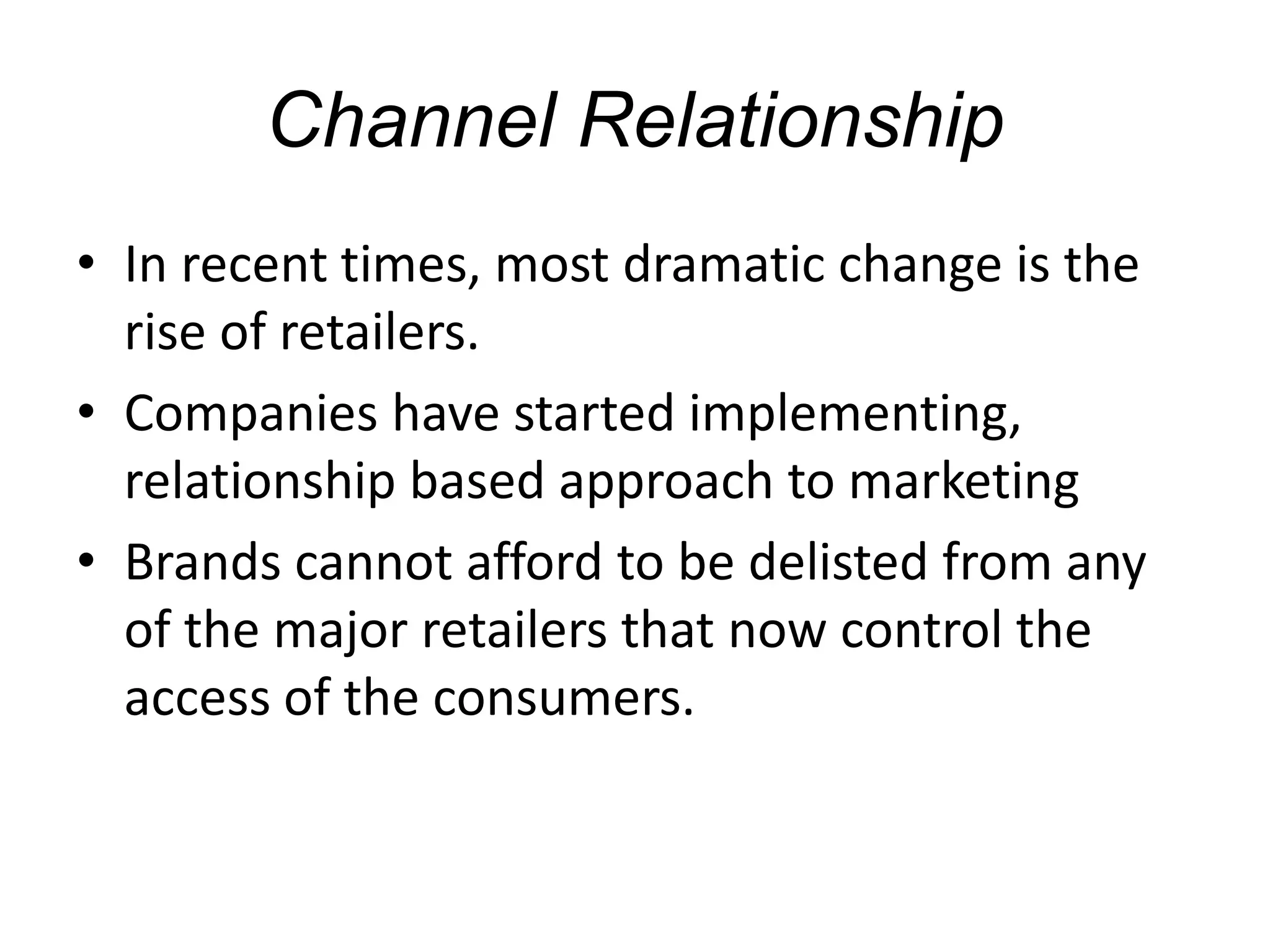 Channel Relationship
• In recent times, most dramatic change is the
rise of retailers.
• Companies have started implementing,
relationship based approach to marketing
• Brands cannot afford to be delisted from any
of the major retailers that now control the
access of the consumers.
 