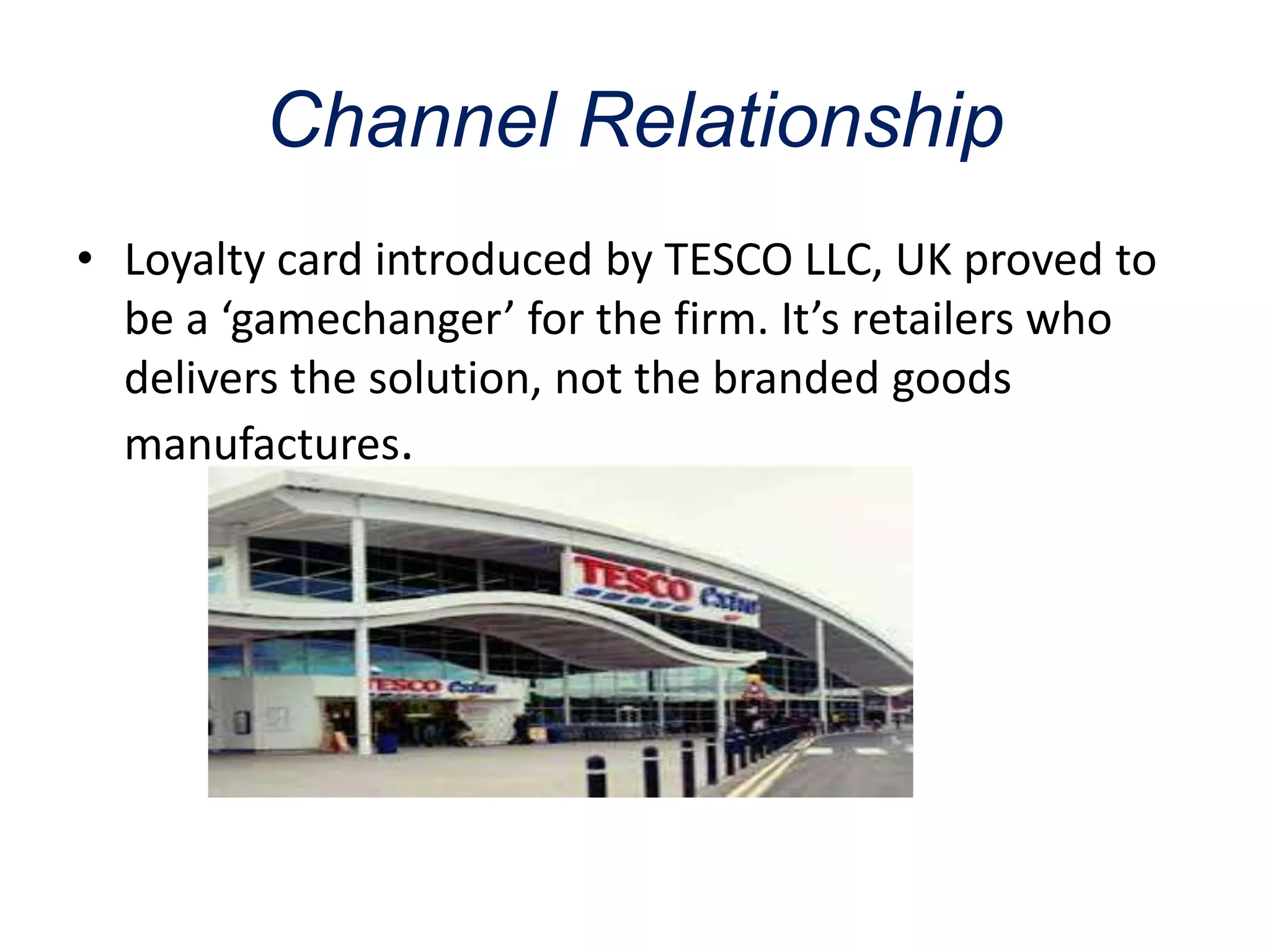 Channel Relationship
• Loyalty card introduced by TESCO LLC, UK proved to
be a ‘gamechanger’ for the firm. It’s retailers who
delivers the solution, not the branded goods
manufactures.
 