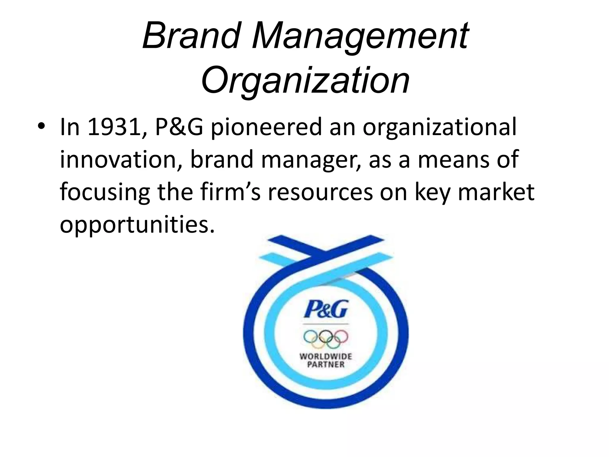 Brand Management
Organization
• In 1931, P&G pioneered an organizational
innovation, brand manager, as a means of
focusing the firm’s resources on key market
opportunities.
 