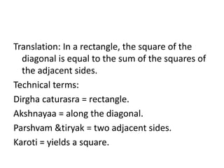 Translation: In a rectangle, the square of the
diagonal is equal to the sum of the squares of
the adjacent sides.
Technical terms:
Dirgha caturasra = rectangle.
Akshnayaa = along the diagonal.
Parshvam &tiryak = two adjacent sides.
Karoti = yields a square.
 