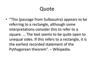 Quote
• “This (passage from Sulbasutra) appears to be
referring to a rectangle, although some
interpretations consider this to refer to a
square. … The text seems to be quite open to
unequal sides. If this refers to a rectangle, it is
the earliest recorded statement of the
Pythagorean theorem”. – Wikipedia.
 