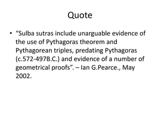 Quote
• “Sulba sutras include unarguable evidence of
the use of Pythagoras theorem and
Pythagorean triples, predating Pythagoras
(c.572-497B.C.) and evidence of a number of
geometrical proofs”. – Ian G.Pearce., May
2002.
 