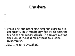 Bhaskara
•
•
Given a side, the other side perpendicular to it is
called koti. This terminology applies to both the
triangles and quadrilaterals. The square root of
the sum of the squares of these two is the
hypotenuse.
-Lilavati, kshetra vyavahara.
 