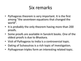 Six remarks
• Pythagoras theorem is very important. It is the first
among “the seventeen equations that changed the
world”.
• It is probably the only theorem having more than 200
proofs.
• Some proofs are available in Sanskrit books. One of the
oldest proofs is due to Bhaskara.
• Visit of Pythagoras to India is a controversial topic.
• Dating of Sulvasutras is a rich topic of investigation.
• Pythagorean triples form an interesting related topic.
 