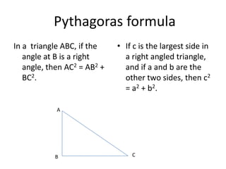 Pythagoras formula
In a triangle ABC, if the
angle at B is a right
angle, then AC2 = AB2 +
BC2.
• If c is the largest side in
a right angled triangle,
and if a and b are the
other two sides, then c2
= a2 + b2.
A
B C
 