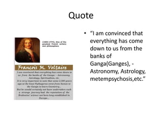 Quote
• “I am convinced that
everything has come
down to us from the
banks of
Ganga(Ganges), -
Astronomy, Astrology,
metempsychosis,etc.”
 