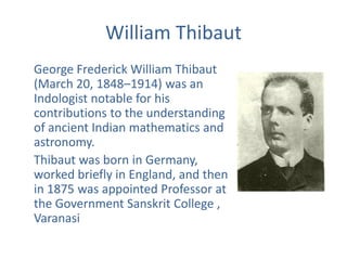 William Thibaut
George Frederick William Thibaut
(March 20, 1848–1914) was an
Indologist notable for his
contributions to the understanding
of ancient Indian mathematics and
astronomy.
Thibaut was born in Germany,
worked briefly in England, and then
in 1875 was appointed Professor at
the Government Sanskrit College ,
Varanasi
 