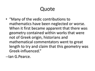 Quote
• “Many of the vedic contributions to
mathematics have been neglected or worse.
When it first became apparent that there was
geometry contained within works that were
not of Greek origin, historians and
mathematical commentators went to great
length to try and claim that this geometry was
Greek-influenced.”
--Ian G.Pearce.
 
