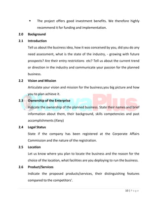 10 | P a g e
 The project offers good investment benefits. We therefore highly
recommend it for funding and implementation.
2.0 Background
2.1 Introduction
Tell us about the business idea, how it was conceived by you, did you do any
need assessment, what is the state of the industry, - growing with future
prospects? Are their entry restrictions etc? Tell us about the current trend
or direction in the industry and communicate your passion for the planned
business.
2.2 Vision and Mission
Articulate your vision and mission for the business,you big picture and how
you to plan achieve it.
2.3 Ownership of the Enterprise
Indicate the ownership of the planned business. State their names and brief
information about them, their background, skills competencies and past
accomplishments (ifany)
2.4 Legal Status
State if the company has been registered at the Corporate Affairs
Commission and the nature of the registration.
2.5 Location
Let us know where you plan to locate the business and the reason for the
choice of the location, what facilities are you deploying to run the business.
2.6 Product/Services
Indicate the proposed products/services, their distinguishing features
compared to the competitors'.
 