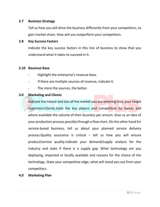 11 | P a g e
2.7 Business Strategy
Tell us how you will drive the business differently from your competitors, to
gain market share. How will you outperform your competitors.
2.8 Key Success Factors
Indicate the key success factors in this line of business to show that you
understand what it takes to succeed in it.
2.10 Revenue Base
- Highlight the enterprise’s revenue base.
- If there are multiple sources of revenue, indicate it.
- The more the sources, the better.
3.0 Marketing and Clients
Indicate the nature and size of the market you are entering into, your target
customers/clients.State the key players and competitors by names and
where available the volume of their business per annum. Give us an idea of
your production process possibly through a flow chart. On the other hand for
service-based business, tell us about your planned service delivery
process.Quality assurance is critical – tell us how you will ensure
product/service quality.Indicate your demand/supply analysis for the
industry and state if there is a supply gap. What technology are you
deploying, imported or locally available and reasons for the choice of the
technology. State your competitive edge, what will stand you out from your
competitors.
4.0 Marketing Plan
 