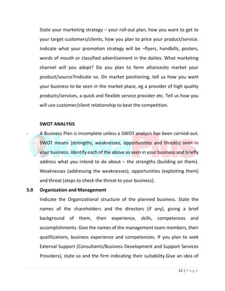 12 | P a g e
State your marketing strategy – your roll-out plan, how you want to get to
your target customers/clients, how you plan to price your product/service.
Indicate what your promotion strategy will be –flyers, handbills, posters,
words of mouth or classified advertisement in the dailies. What marketing
channel will you adopt? Do you plan to form alliancesto market your
product/source?Indicate so. On market positioning, tell us how you want
your business to be seen in the market place, eg a provider of high quality
products/services, a quick and flexible service provider etc. Tell us how you
will use customer/client relationship to beat the competition.
SWOT ANALYSIS
- A Business Plan is incomplete unless a SWOT analysis has been carried-out.
SWOT means (strengths, weaknesses, opportunities and threats) seen in
your business. Identify each of the above as seen in your business and briefly
address what you intend to do about – the strengths (building on them).
Weaknesses (addressing the weaknesses), opportunities (exploiting them)
and threat (steps to check the threat to your business).
5.0 Organization and Management
Indicate the Organizational structure of the planned business. State the
names of the shareholders and the directors (if any), giving a brief
background of them, their experience, skills, competences and
accomplishments. Give the names of the management team members, their
qualifications, business experience and competencies. If you plan to seek
External Support (Consultants/Business Development and Support Services
Providers), state so and the firm indicating their suitability.Give an idea of
 