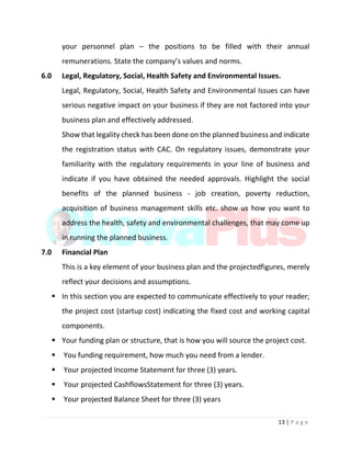 13 | P a g e
your personnel plan – the positions to be filled with their annual
remunerations. State the company’s values and norms.
6.0 Legal, Regulatory, Social, Health Safety and Environmental Issues.
Legal, Regulatory, Social, Health Safety and Environmental Issues can have
serious negative impact on your business if they are not factored into your
business plan and effectively addressed.
Show that legality check has been done on the planned business and indicate
the registration status with CAC. On regulatory issues, demonstrate your
familiarity with the regulatory requirements in your line of business and
indicate if you have obtained the needed approvals. Highlight the social
benefits of the planned business - job creation, poverty reduction,
acquisition of business management skills etc. show us how you want to
address the health, safety and environmental challenges, that may come up
in running the planned business.
7.0 Financial Plan
This is a key element of your business plan and the projectedfigures, merely
reflect your decisions and assumptions.
 In this section you are expected to communicate effectively to your reader;
the project cost (startup cost) indicating the fixed cost and working capital
components.
 Your funding plan or structure, that is how you will source the project cost.
 You funding requirement, how much you need from a lender.
 Your projected Income Statement for three (3) years.
 Your projected CashflowsStatement for three (3) years.
 Your projected Balance Sheet for three (3) years
 