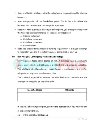 14 | P a g e
 Your profitability analysis giving the indicators of how profitablethe planned
business is.
 Your computation of the Break-Even point. This is the point where the
business just recovers the cost:no profit nor losses.
 Note that if the business is already an existing one, you are expected to show
the historical (actual) financials for the past three (3) years
o Income statement
o Cash flow statement
o Cash flow statement
o Balance sheet
 Note also that underestimationof funding requirement is a major challenge
to most start-ups and it results in business being dead at start-up
8.0 Risk Analysis, Contingency Plan and Exit Strategy
Every business faces same degree of risk. A business plan is incomplete
unless inherent risks in that business are identified and mitigants indicated.
Your ability to identify and assess risks inherent is your business and proffer
mitigants, strengthens your business plan.
The standard approach is to state the identified riskon one side and the
appropriate mitigants on the other side.
Identified Risks Mitigants
In the area of contingency plan, you need to address what you will do if any
of the assumptions fail.
e.g if the operating costs go up
 