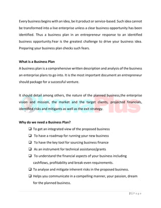 2 | P a g e
Every business begins with an idea, be it product or service-based. Such idea cannot
be transformed into a live enterprise unless a clear business opportunity has been
identified. Thus a business plan in an entrepreneur response to an identified
business opportunity.Fear is the greatest challenge to drive your business idea.
Preparing your business plan checks such fears.
What is a Business Plan
A business plan is a comprehensive written description and analysis of the business
an enterprise plans to go into. It is the most important document an entrepreneur
should package for a successful venture.
It should detail among others, the nature of the planned business,the enterprise
vision and mission, the market and the target clients, projected financials,
identified risks and mitigants as well as the exit strategy.
Why do we need a Business Plan?
 To get an integrated view of the proposed business
 To have a roadmap for running your new business
 To have the key tool for sourcing business finance
 As an instrument for technical assistance/grants
 To understand the financial aspects of your business including
cashflows, profitability and break-even requirements.
 To analyse and mitigate inherent risks in the proposed business.
 Helps you communicate in a compelling manner, your passion, dream
for the planned business.
 