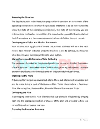 4 | P a g e
Assessing the Situation
The departure point in business plan preparation to carry out an assessment of the
operating environment in which the proposed enterprise is to be run.Youneed to
know the state of the operating environment, the state of the industry you are
entering into, the level of competition, the opportunities, possible threats, state of
the infrastructure and the macro-economic indices – inflation, interest rate etc.
Developingyour Vision and Mission Statements
Your Visionis your big picture of where the planned business will be in the near
future. Your mission indicates what the business is out to achieve, it articulates
what benefits your business will bring to your publics.
Market Survey and Information/Data Gathering
The existence of market for the planned product or service is critical to the success
of the enterprise. The market survey/ information gathering helps you to show the
existence of potential customers/clients for the planned product/service.
Working out the Plans
A Business Plan is made up several sub-plans. These sub-plans must be worked-out
and be made integral part of theBusiness Plan. These plans include – Personnel
Plan, MarketingPlan, Revenue Plan, Financial Planand Summary of Project.
Developing the Plan
In developing the Business Plan, the individual sub-plans are integrated by bringing
each into the appropriate section or chapter of the plan and arranged to flow in a
compelling and persuasive manner.
Preparing the Executive Summary
 