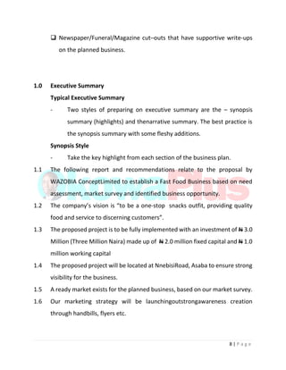 8 | P a g e
 Newspaper/Funeral/Magazine cut–outs that have supportive write-ups
on the planned business.
1.0 Executive Summary
Typical Executive Summary
- Two styles of preparing on executive summary are the – synopsis
summary (highlights) and thenarrative summary. The best practice is
the synopsis summary with some fleshy additions.
Synopsis Style
- Take the key highlight from each section of the business plan.
1.1 The following report and recommendations relate to the proposal by
WAZOBIA ConceptLimited to establish a Fast Food Business based on need
assessment, market survey and identified business opportunity.
1.2 The company’s vision is “to be a one-stop snacks outfit, providing quality
food and service to discerning customers”.
1.3 The proposed project is to be fully implemented with an investment of N 3.0
Million (Three Million Naira) made up of N 2.0 million fixed capital and N 1.0
million working capital
1.4 The proposed project will be located at NnebisiRoad, Asaba to ensure strong
visibility for the business.
1.5 A ready market exists for the planned business, based on our market survey.
1.6 Our marketing strategy will be launchingoutstrongawareness creation
through handbills, flyers etc.
 