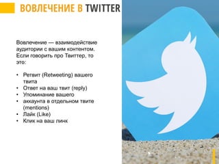 Вовлечение — взаимодействие
аудитории с вашим контентом.
Если говорить про Твиттер, то
это:
• Ретвит (Retweeting) вашего
твита
• Ответ на ваш твит (reply)
• Упоминание вашего
• аккаунта в отдельном твите
(mentions)
• Лайк (Like)
• Клик на ваш линк
 