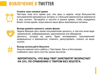 ВЕРОЯТНОСТЬ, ЧТО ВАШ ТВИТ ЗАРЕТВИТЯТ ВОЗРАСТАЕТ
НА 33%, ПО СРАВНЕНИЮ С ТВИТОМ БЕЗ ХЕШТЕГА.
Узнайте свое пиковое время
Твиттере тоже есть время дня, или день в неделе, когда большинство
пользователей максимально активны и с большей вероятностью вовлекутся
в ваш контент. Тестируйте и постите в разное время, чтобы определить
более точное время, когда именно ваши фаны максимально активны.
Всегда давайте ценность своим фанам
Задача брендов дать своим пользователям ценность, в том или ином виде
-развлечение, информирование, вдохновление или убеждение.
Ценность, которую вы даете, будет мотивировать пользователей
возвращаться и вовлекаться, отвечать, дискутировать, кликать на ваши
ссылки.
Всегда используйте #хештеги
Хештеги важная часть работы с Твиттером. Как и в Инстаграме,
снабжайте свои твиты хотя бы одним хештегом.
 